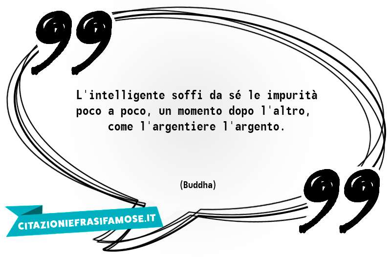 L'intelligente soffi da sé le impurità poco a poco, un momento dopo l'altro, come l'argentiere l'argento.